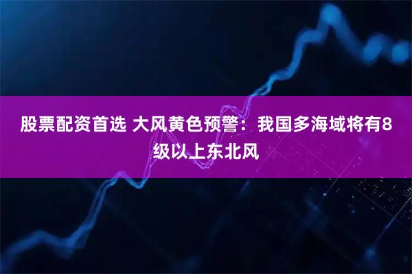 股票配资首选 大风黄色预警:我国多海域将有8级以上东北风