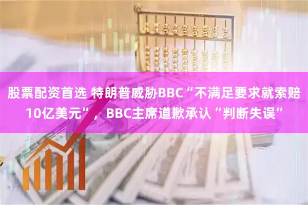 股票配资首选 特朗普威胁BBC“不满足要求就索赔10亿美元”，BBC主席道歉承认“判断失误”