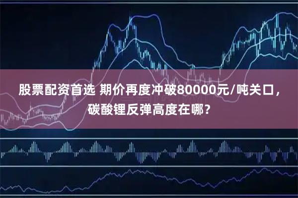 股票配资首选 期价再度冲破80000元/吨关口，碳酸锂反弹高度在哪？