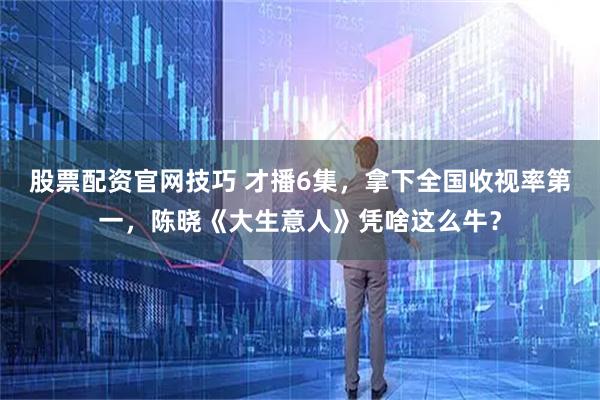 股票配资官网技巧 才播6集,拿下全国收视率第一,陈晓《大生意人》凭啥这么牛?