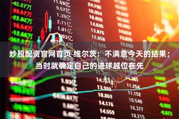 炒股配资官网首页 维尔茨：不满意今天的结果；当时就确定自己的进球越位在先