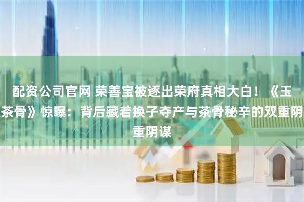 配资公司官网 荣善宝被逐出荣府真相大白！《玉茗茶骨》惊曝：背后藏着换子夺产与茶骨秘辛的双重阴谋