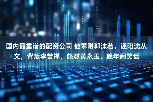 国内最靠谱的配资公司 他攀附郭沫若，诬陷沈从文，背叛李苦禅，怒怼黄永玉，晚年闹笑话