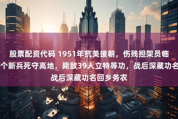 股票配资代码 1951年抗美援朝，伤残担架员临危指挥15个新兵死守高地，毙敌39人立特等功，战后深藏功名回乡务农