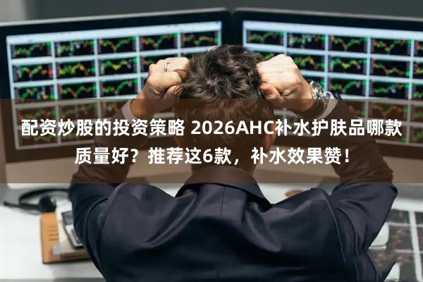 配资炒股的投资策略 2026AHC补水护肤品哪款质量好？推荐这6款，补水效果赞！