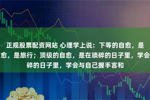 正规股票配资网站 心理学上说：下等的自愈，是买醉；中等的自愈，是旅行；顶级的自愈，是在琐碎的日子里，学会与自己握手言和
