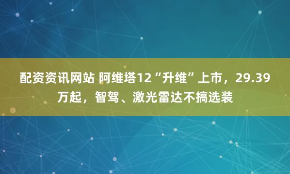 配资资讯网站 阿维塔12“升维”上市，29.39万起，智驾、激光雷达不搞选装