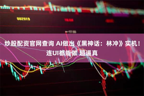 炒股配资官网查询 AI做出《黑神话：林冲》实机！连UI都能做 超逼真