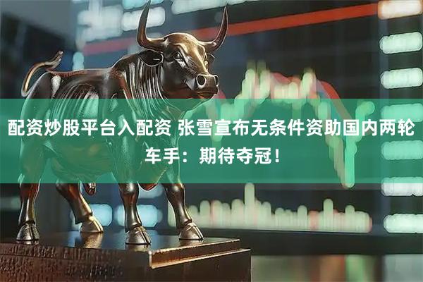 配资炒股平台入配资 张雪宣布无条件资助国内两轮车手：期待夺冠！