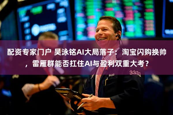 配资专家门户 吴泳铭AI大局落子：淘宝闪购换帅，雷雁群能否扛住AI与盈利双重大考？