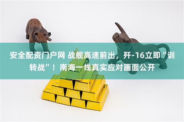 安全配资门户网 战舰高速前出，歼-16立即“训转战”！南海一线真实应对画面公开