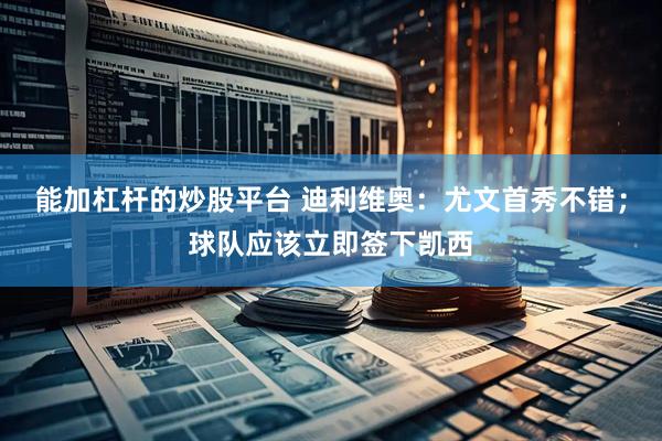 能加杠杆的炒股平台 迪利维奥：尤文首秀不错；球队应该立即签下凯西