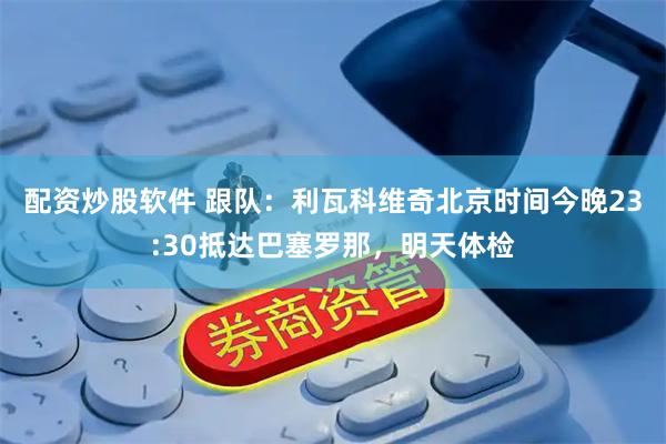 配资炒股软件 跟队：利瓦科维奇北京时间今晚23:30抵达巴塞罗那，明天体检
